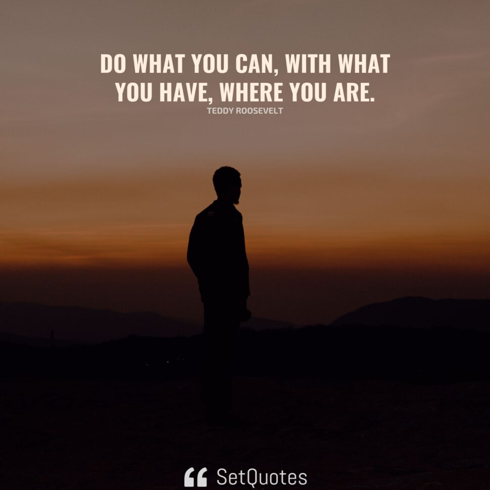 Do what you can, with what you have, where you are.