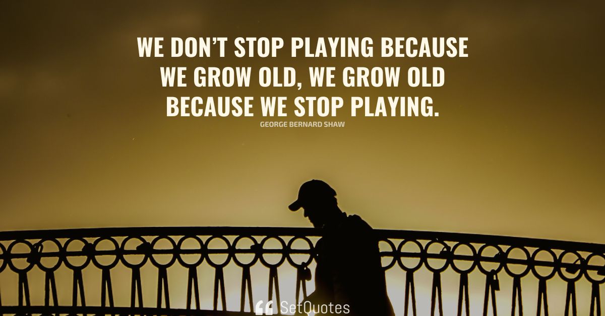 We don’t stop playing because we grow old; we grow old because we stop ...